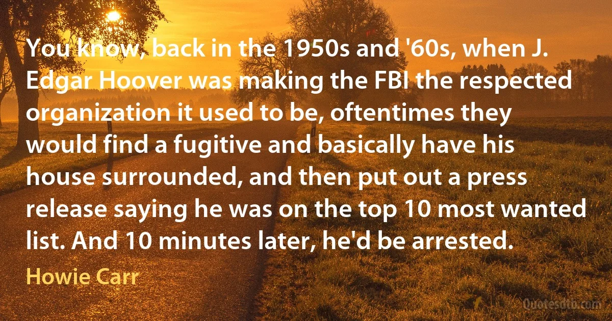 You know, back in the 1950s and '60s, when J. Edgar Hoover was making the FBI the respected organization it used to be, oftentimes they would find a fugitive and basically have his house surrounded, and then put out a press release saying he was on the top 10 most wanted list. And 10 minutes later, he'd be arrested. (Howie Carr)