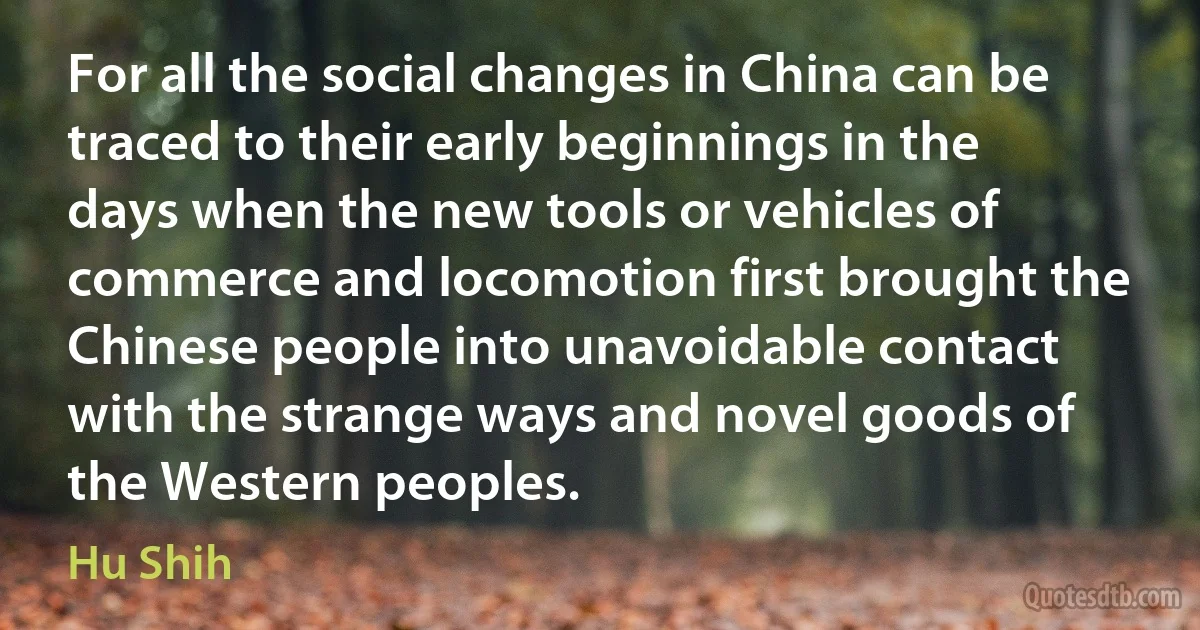 For all the social changes in China can be traced to their early beginnings in the days when the new tools or vehicles of commerce and locomotion first brought the Chinese people into unavoidable contact with the strange ways and novel goods of the Western peoples. (Hu Shih)