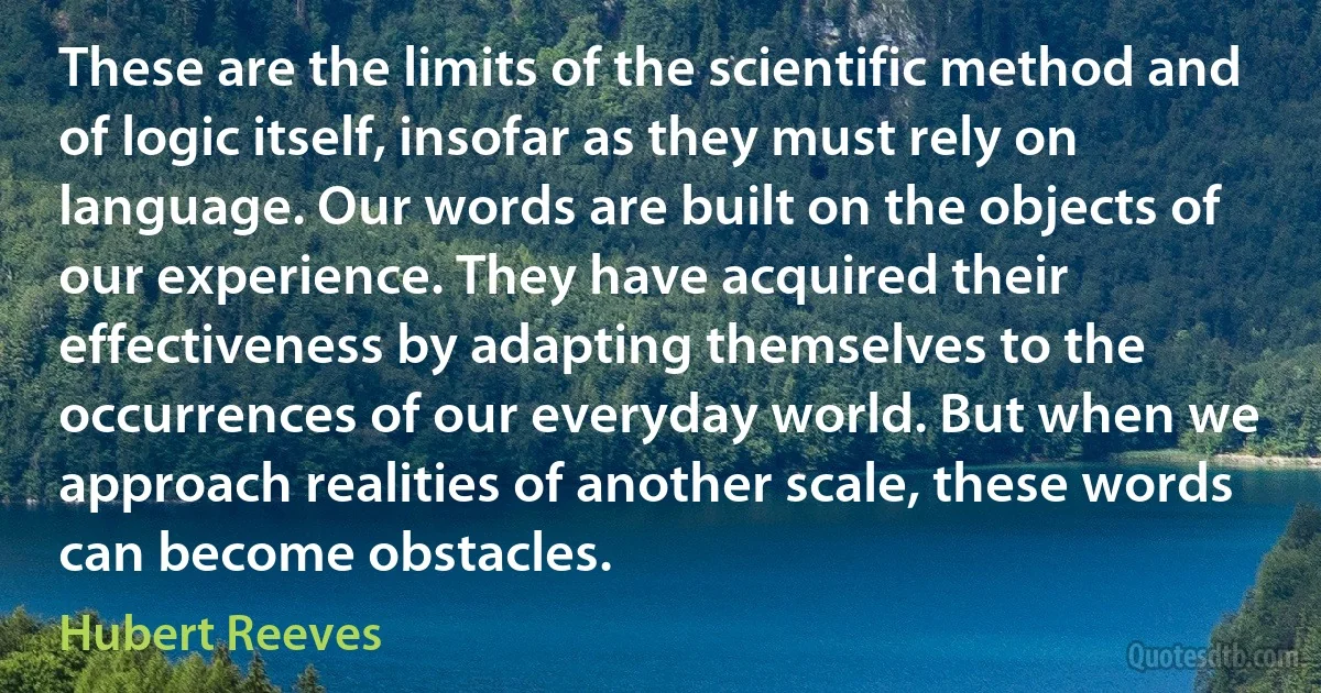 These are the limits of the scientific method and of logic itself, insofar as they must rely on language. Our words are built on the objects of our experience. They have acquired their effectiveness by adapting themselves to the occurrences of our everyday world. But when we approach realities of another scale, these words can become obstacles. (Hubert Reeves)