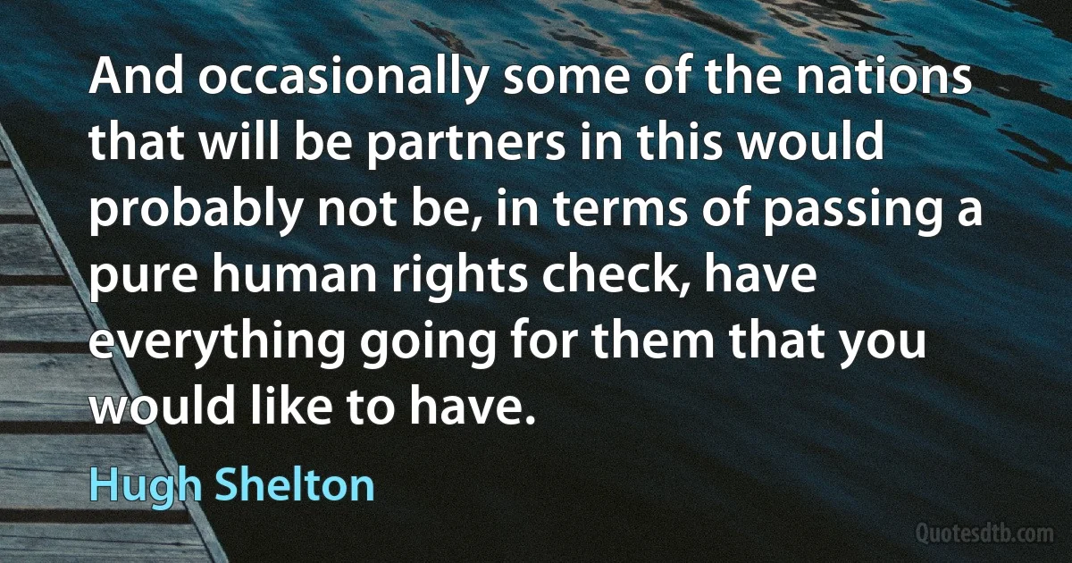 And occasionally some of the nations that will be partners in this would probably not be, in terms of passing a pure human rights check, have everything going for them that you would like to have. (Hugh Shelton)