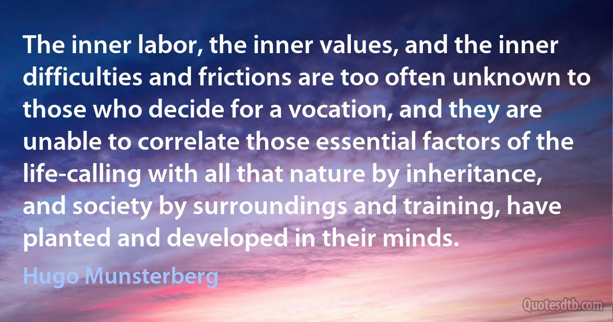 The inner labor, the inner values, and the inner difficulties and frictions are too often unknown to those who decide for a vocation, and they are unable to correlate those essential factors of the life-calling with all that nature by inheritance, and society by surroundings and training, have planted and developed in their minds. (Hugo Munsterberg)