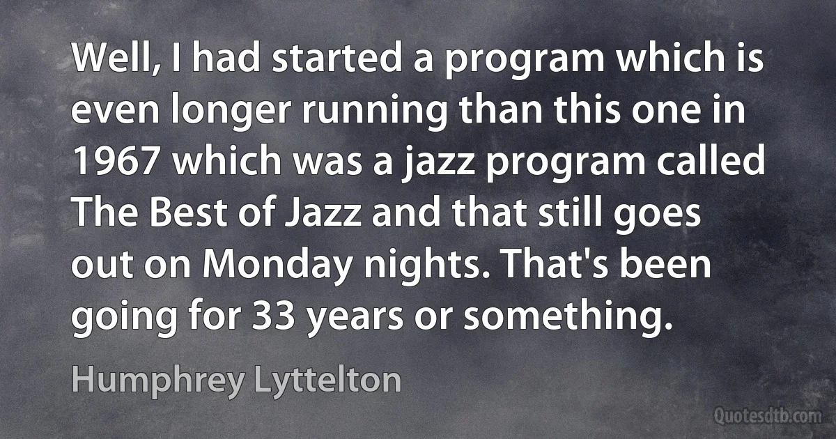 Well, I had started a program which is even longer running than this one in 1967 which was a jazz program called The Best of Jazz and that still goes out on Monday nights. That's been going for 33 years or something. (Humphrey Lyttelton)