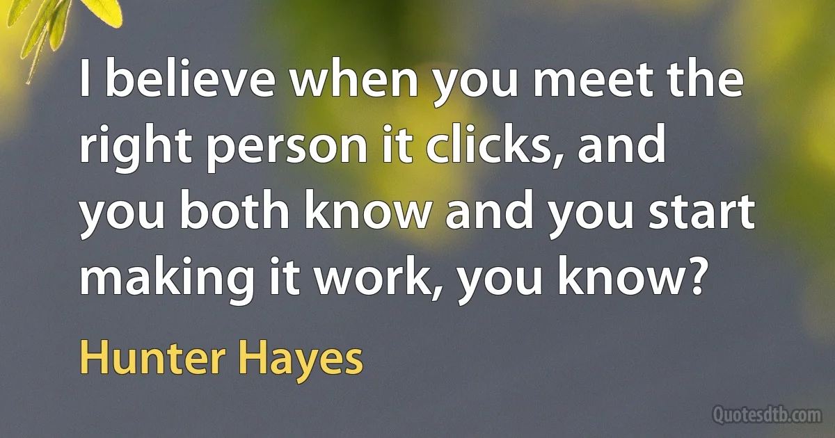 I believe when you meet the right person it clicks, and you both know and you start making it work, you know? (Hunter Hayes)