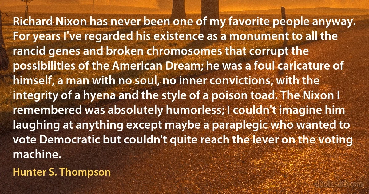 Richard Nixon has never been one of my favorite people anyway. For years I've regarded his existence as a monument to all the rancid genes and broken chromosomes that corrupt the possibilities of the American Dream; he was a foul caricature of himself, a man with no soul, no inner convictions, with the integrity of a hyena and the style of a poison toad. The Nixon I remembered was absolutely humorless; I couldn't imagine him laughing at anything except maybe a paraplegic who wanted to vote Democratic but couldn't quite reach the lever on the voting machine. (Hunter S. Thompson)