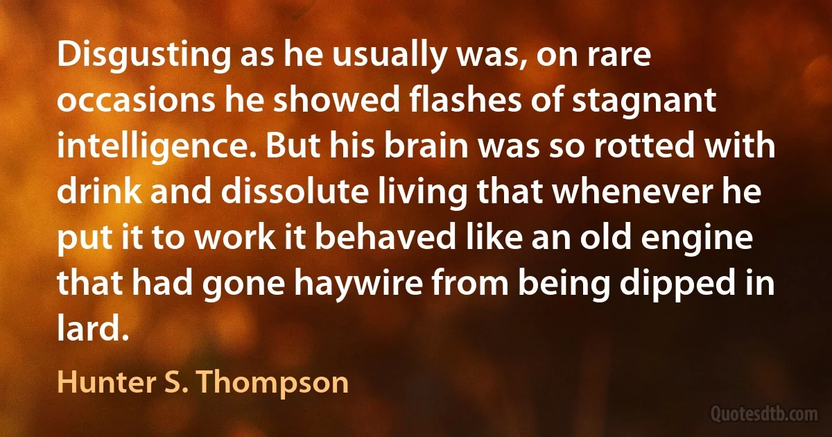 Disgusting as he usually was, on rare occasions he showed flashes of stagnant intelligence. But his brain was so rotted with drink and dissolute living that whenever he put it to work it behaved like an old engine that had gone haywire from being dipped in lard. (Hunter S. Thompson)