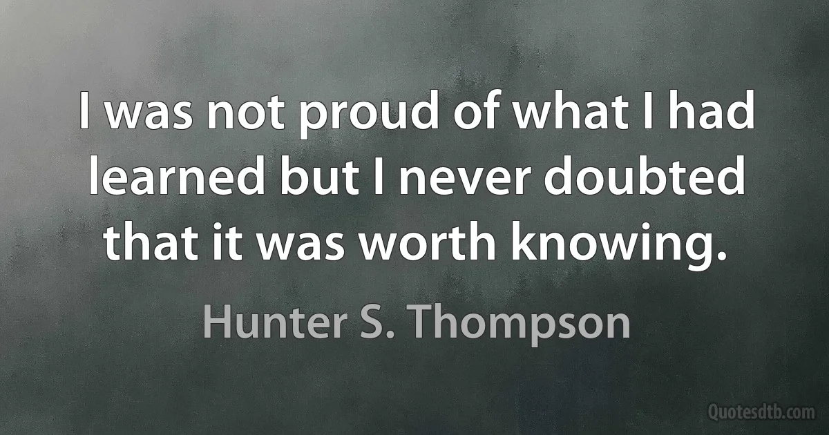 I was not proud of what I had learned but I never doubted that it was worth knowing. (Hunter S. Thompson)