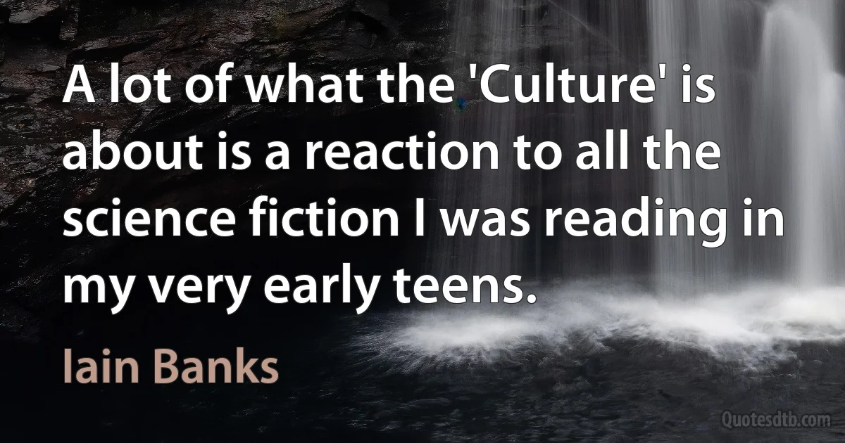 A lot of what the 'Culture' is about is a reaction to all the science fiction I was reading in my very early teens. (Iain Banks)