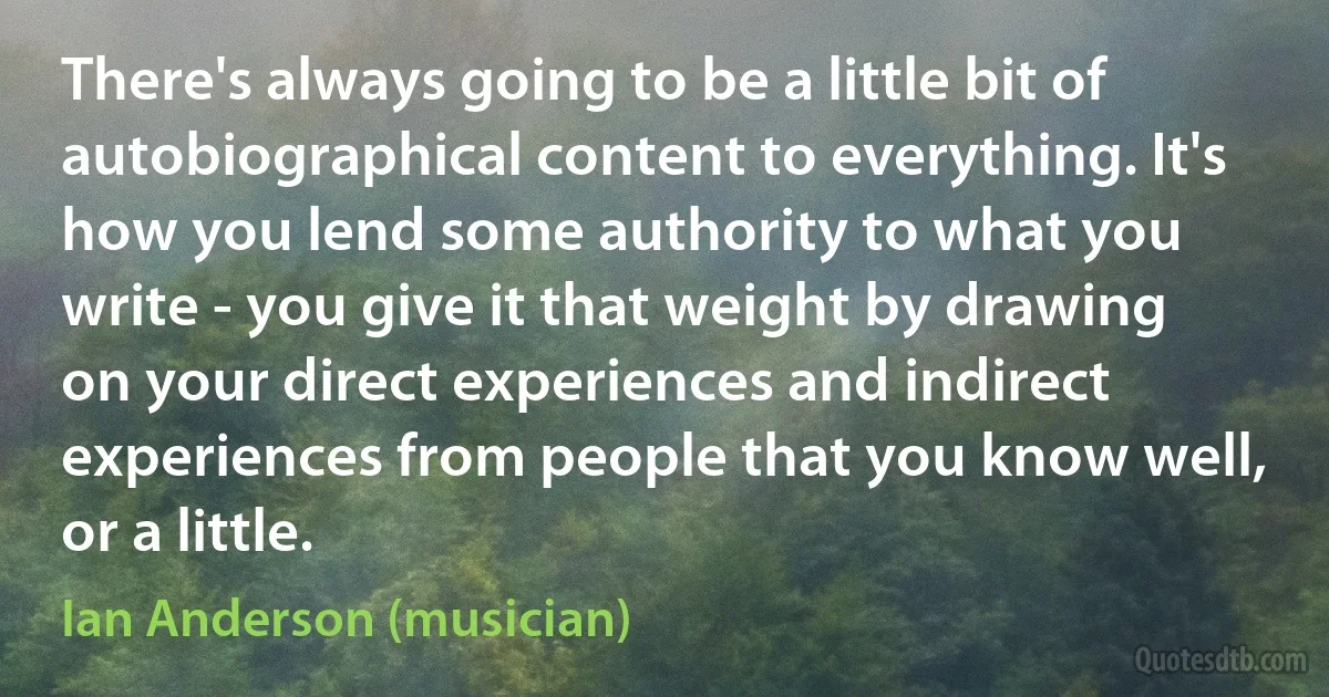 There's always going to be a little bit of autobiographical content to everything. It's how you lend some authority to what you write - you give it that weight by drawing on your direct experiences and indirect experiences from people that you know well, or a little. (Ian Anderson (musician))