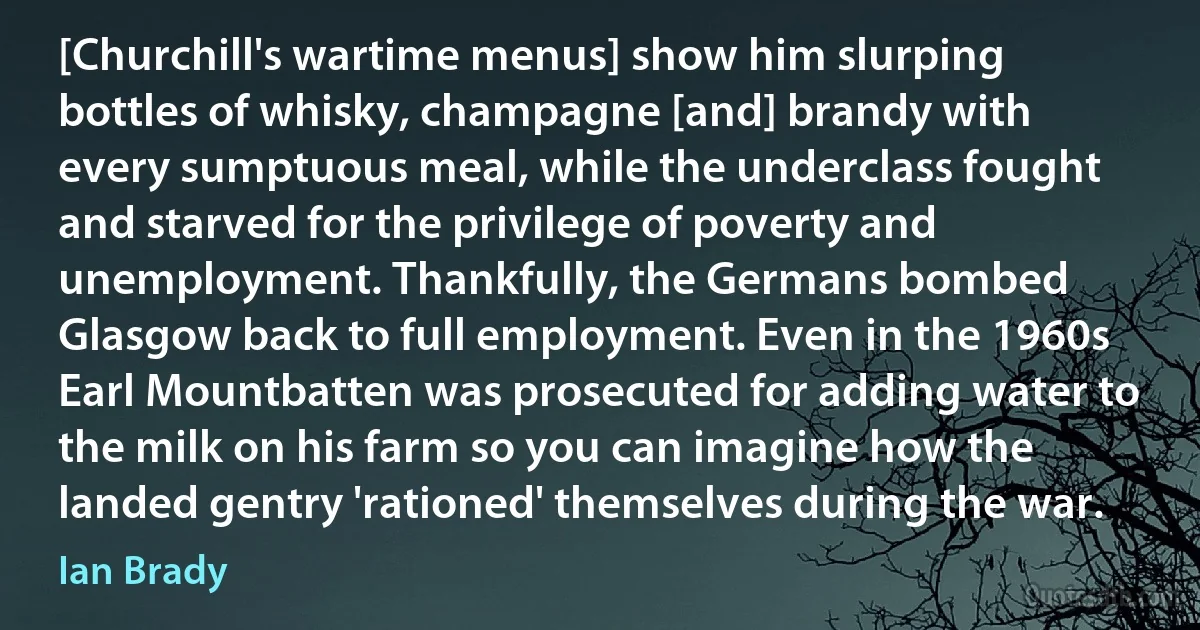 [Churchill's wartime menus] show him slurping bottles of whisky, champagne [and] brandy with every sumptuous meal, while the underclass fought and starved for the privilege of poverty and unemployment. Thankfully, the Germans bombed Glasgow back to full employment. Even in the 1960s Earl Mountbatten was prosecuted for adding water to the milk on his farm so you can imagine how the landed gentry 'rationed' themselves during the war. (Ian Brady)