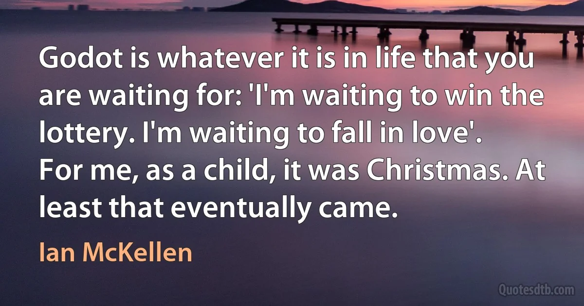 Godot is whatever it is in life that you are waiting for: 'I'm waiting to win the lottery. I'm waiting to fall in love'. For me, as a child, it was Christmas. At least that eventually came. (Ian McKellen)