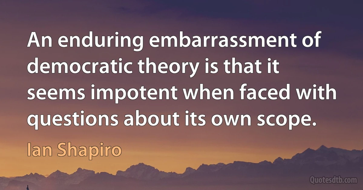 An enduring embarrassment of democratic theory is that it seems impotent when faced with questions about its own scope. (Ian Shapiro)