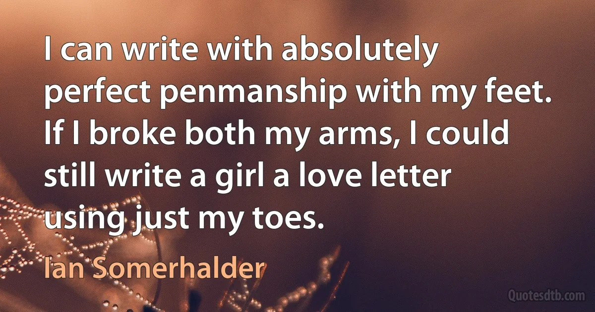 I can write with absolutely perfect penmanship with my feet. If I broke both my arms, I could still write a girl a love letter using just my toes. (Ian Somerhalder)