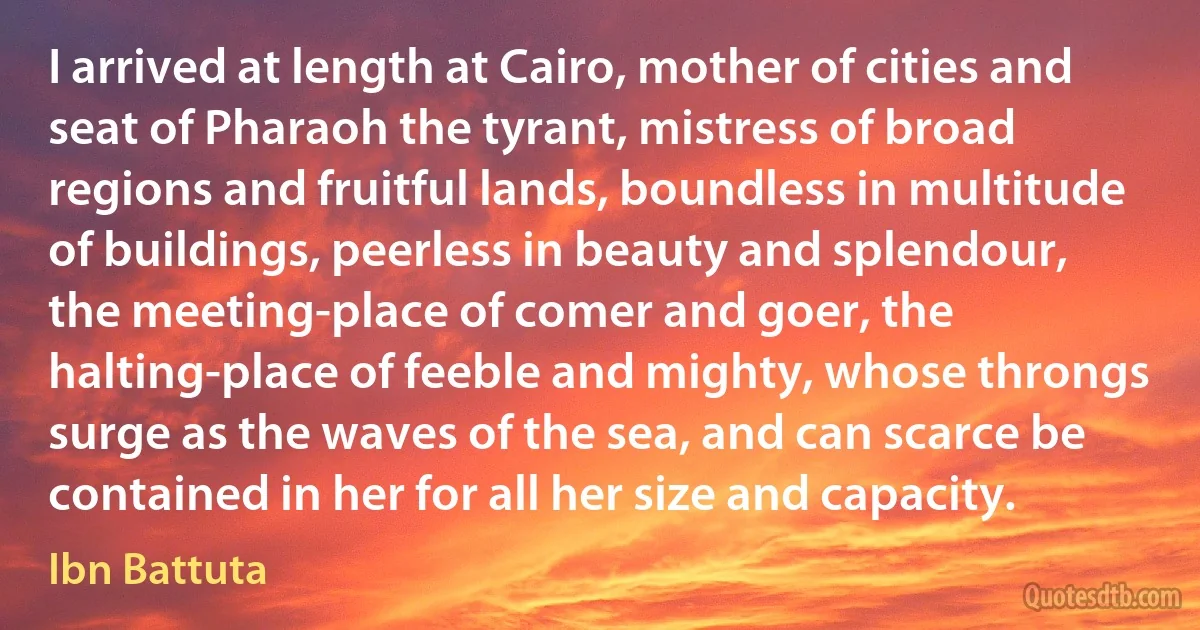 I arrived at length at Cairo, mother of cities and seat of Pharaoh the tyrant, mistress of broad regions and fruitful lands, boundless in multitude of buildings, peerless in beauty and splendour, the meeting-place of comer and goer, the halting-place of feeble and mighty, whose throngs surge as the waves of the sea, and can scarce be contained in her for all her size and capacity. (Ibn Battuta)