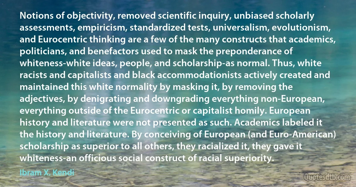 Notions of objectivity, removed scientific inquiry, unbiased scholarly assessments, empiricism, standardized tests, universalism, evolutionism, and Eurocentric thinking are a few of the many constructs that academics, politicians, and benefactors used to mask the preponderance of whiteness-white ideas, people, and scholarship-as normal. Thus, white racists and capitalists and black accommodationists actively created and maintained this white normality by masking it, by removing the adjectives, by denigrating and downgrading everything non-European, everything outside of the Eurocentric or capitalist homily. European history and literature were not presented as such. Academics labeled it the history and literature. By conceiving of European (and Euro-American) scholarship as superior to all others, they racialized it, they gave it whiteness-an officious social construct of racial superiority. (Ibram X. Kendi)