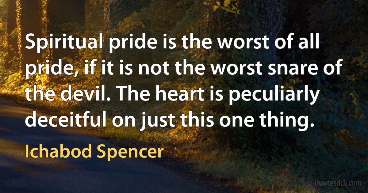 Spiritual pride is the worst of all pride, if it is not the worst snare of the devil. The heart is peculiarly deceitful on just this one thing. (Ichabod Spencer)