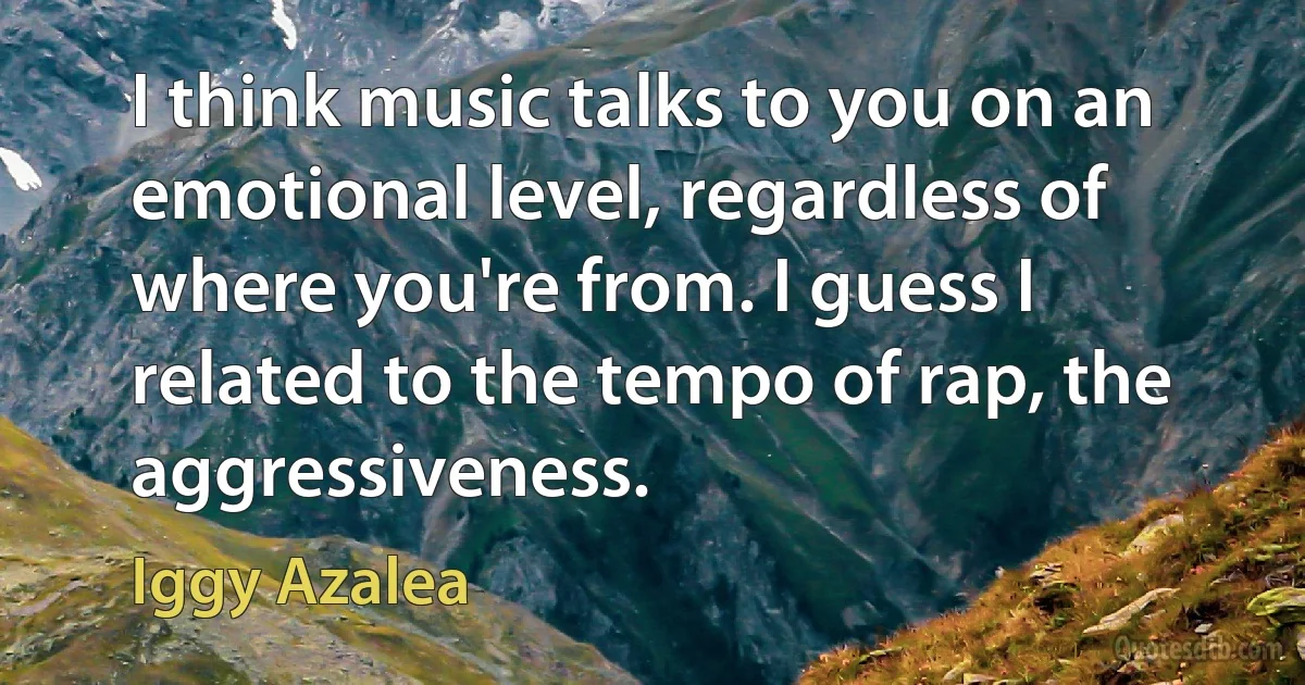 I think music talks to you on an emotional level, regardless of where you're from. I guess I related to the tempo of rap, the aggressiveness. (Iggy Azalea)