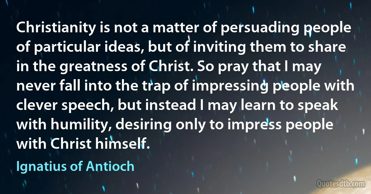 Christianity is not a matter of persuading people of particular ideas, but of inviting them to share in the greatness of Christ. So pray that I may never fall into the trap of impressing people with clever speech, but instead I may learn to speak with humility, desiring only to impress people with Christ himself. (Ignatius of Antioch)