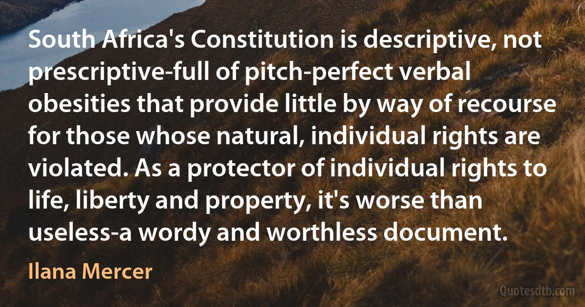 South Africa's Constitution is descriptive, not prescriptive-full of pitch-perfect verbal obesities that provide little by way of recourse for those whose natural, individual rights are violated. As a protector of individual rights to life, liberty and property, it's worse than useless-a wordy and worthless document. (Ilana Mercer)