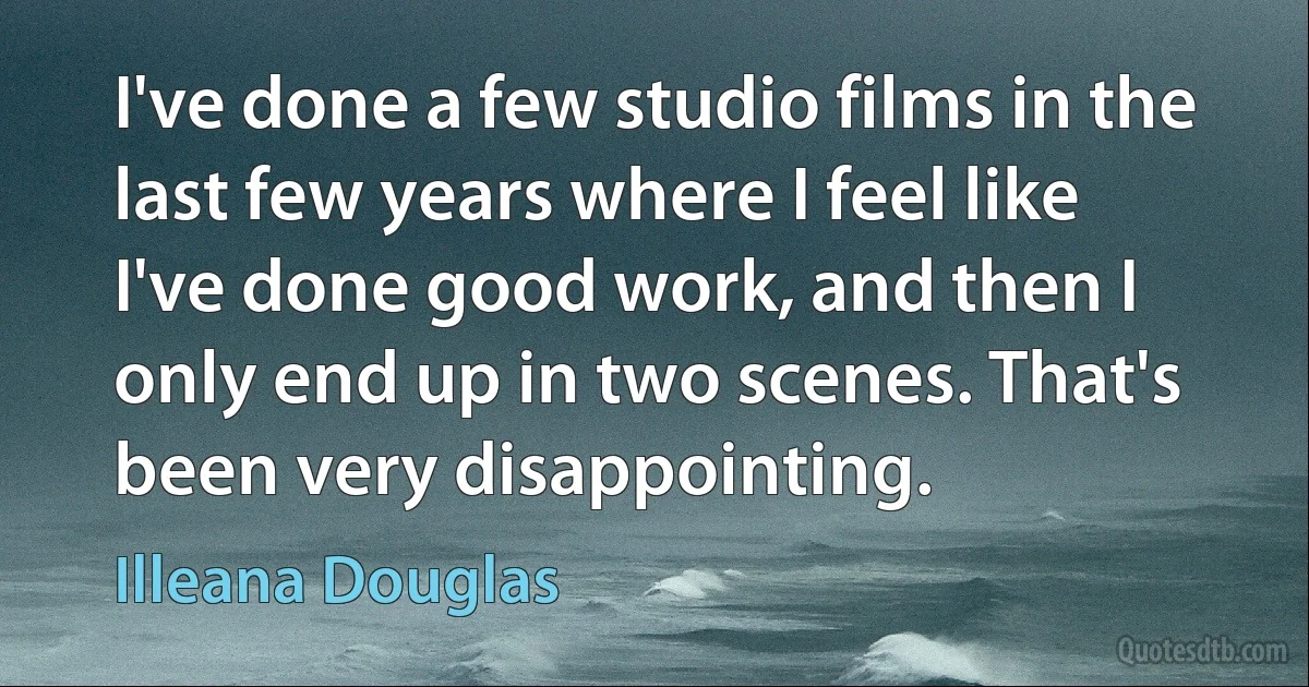 I've done a few studio films in the last few years where I feel like I've done good work, and then I only end up in two scenes. That's been very disappointing. (Illeana Douglas)