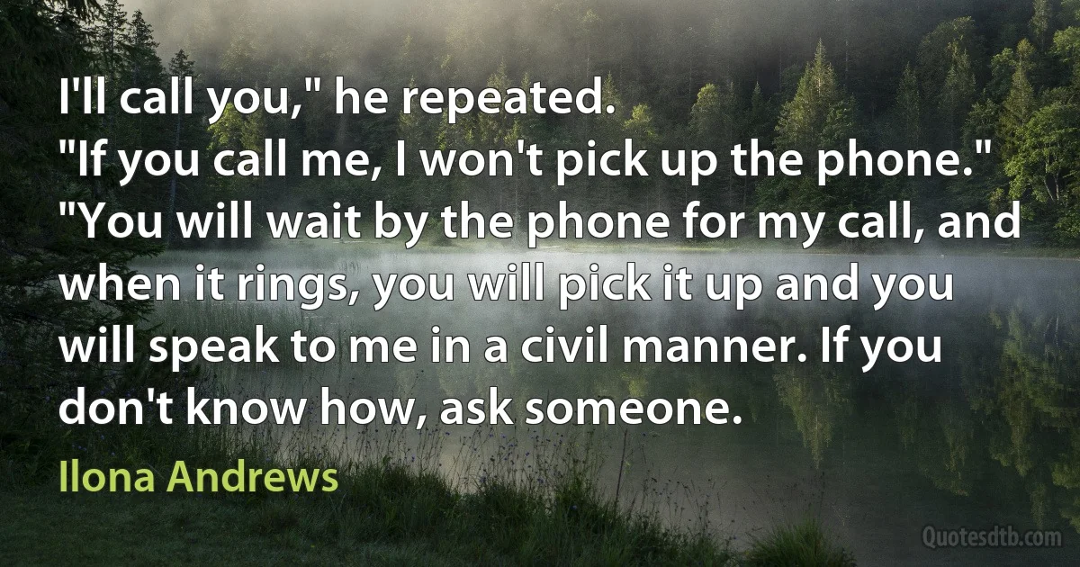 I'll call you," he repeated.
"If you call me, I won't pick up the phone."
"You will wait by the phone for my call, and when it rings, you will pick it up and you will speak to me in a civil manner. If you don't know how, ask someone. (Ilona Andrews)