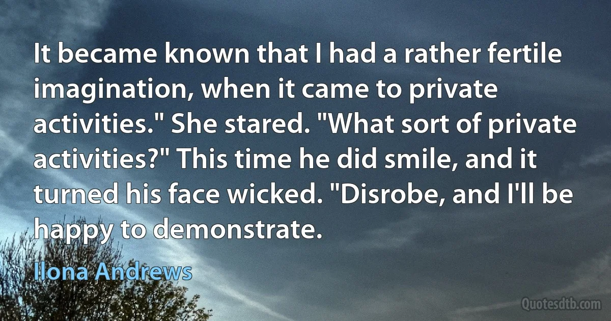 It became known that I had a rather fertile imagination, when it came to private activities." She stared. "What sort of private activities?" This time he did smile, and it turned his face wicked. "Disrobe, and I'll be happy to demonstrate. (Ilona Andrews)