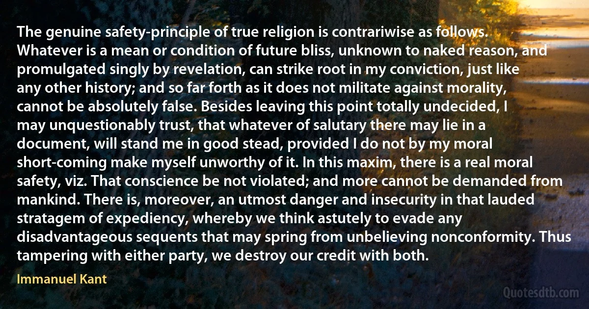 The genuine safety-principle of true religion is contrariwise as follows. Whatever is a mean or condition of future bliss, unknown to naked reason, and promulgated singly by revelation, can strike root in my conviction, just like any other history; and so far forth as it does not militate against morality, cannot be absolutely false. Besides leaving this point totally undecided, I may unquestionably trust, that whatever of salutary there may lie in a document, will stand me in good stead, provided I do not by my moral short-coming make myself unworthy of it. In this maxim, there is a real moral safety, viz. That conscience be not violated; and more cannot be demanded from mankind. There is, moreover, an utmost danger and insecurity in that lauded stratagem of expediency, whereby we think astutely to evade any disadvantageous sequents that may spring from unbelieving nonconformity. Thus tampering with either party, we destroy our credit with both. (Immanuel Kant)