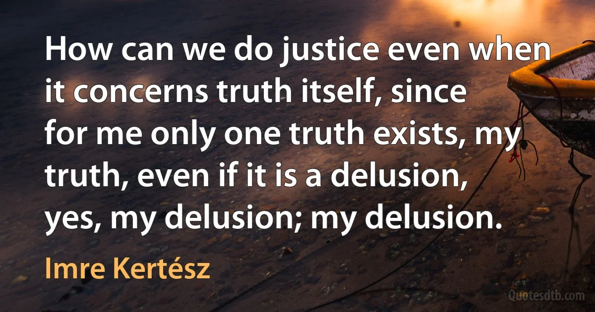 How can we do justice even when it concerns truth itself, since for me only one truth exists, my truth, even if it is a delusion, yes, my delusion; my delusion. (Imre Kertész)