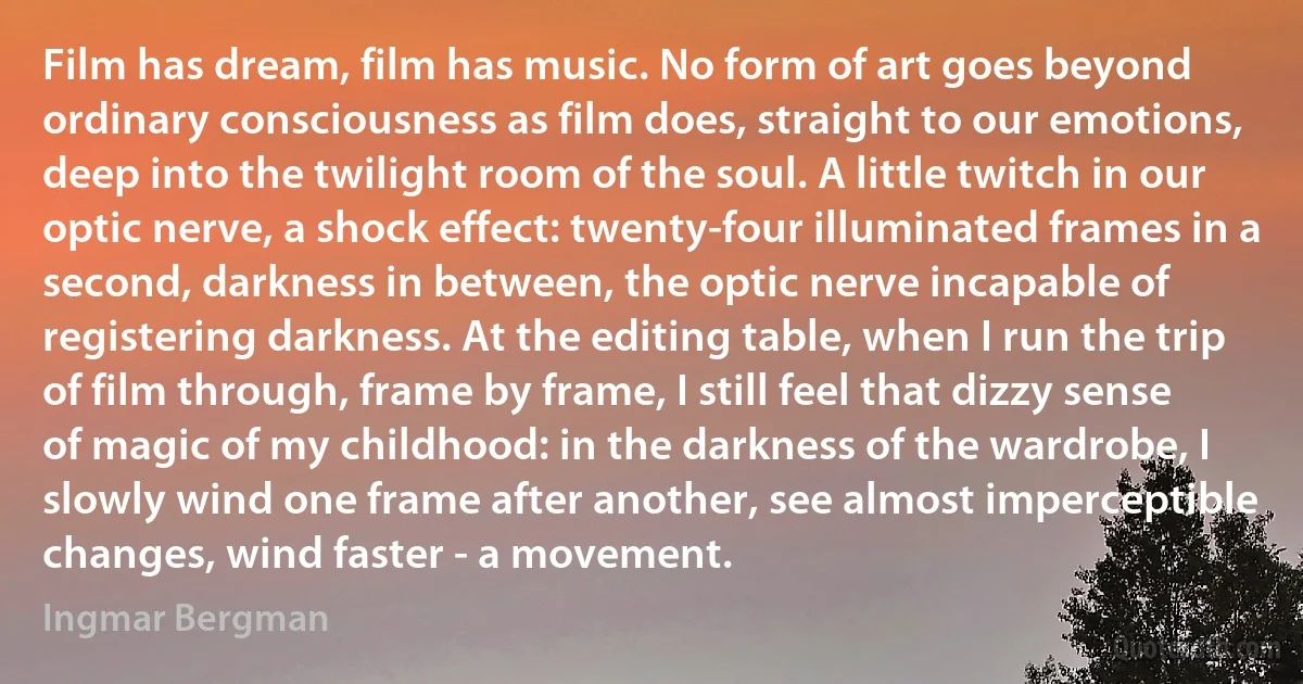 Film has dream, film has music. No form of art goes beyond ordinary consciousness as film does, straight to our emotions, deep into the twilight room of the soul. A little twitch in our optic nerve, a shock effect: twenty-four illuminated frames in a second, darkness in between, the optic nerve incapable of registering darkness. At the editing table, when I run the trip of film through, frame by frame, I still feel that dizzy sense of magic of my childhood: in the darkness of the wardrobe, I slowly wind one frame after another, see almost imperceptible changes, wind faster - a movement. (Ingmar Bergman)