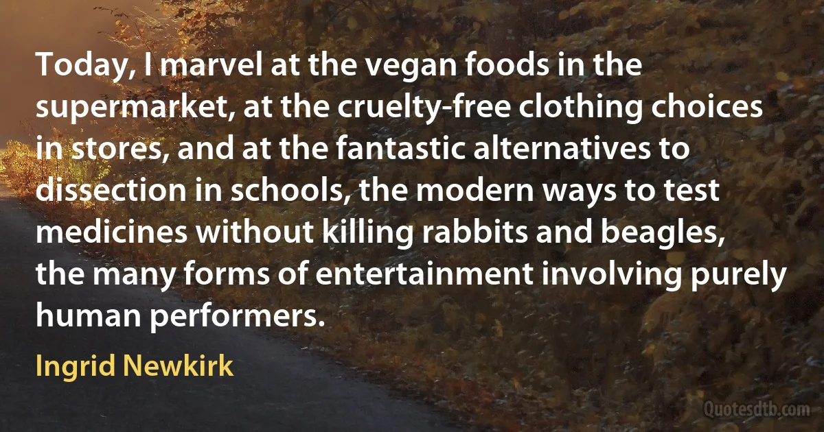 Today, I marvel at the vegan foods in the supermarket, at the cruelty-free clothing choices in stores, and at the fantastic alternatives to dissection in schools, the modern ways to test medicines without killing rabbits and beagles, the many forms of entertainment involving purely human performers. (Ingrid Newkirk)