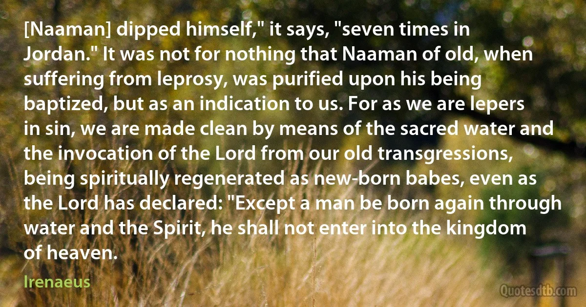 [Naaman] dipped himself," it says, "seven times in Jordan." It was not for nothing that Naaman of old, when suffering from leprosy, was purified upon his being baptized, but as an indication to us. For as we are lepers in sin, we are made clean by means of the sacred water and the invocation of the Lord from our old transgressions, being spiritually regenerated as new-born babes, even as the Lord has declared: "Except a man be born again through water and the Spirit, he shall not enter into the kingdom of heaven. (Irenaeus)