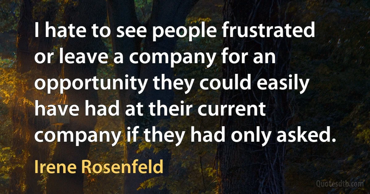 I hate to see people frustrated or leave a company for an opportunity they could easily have had at their current company if they had only asked. (Irene Rosenfeld)