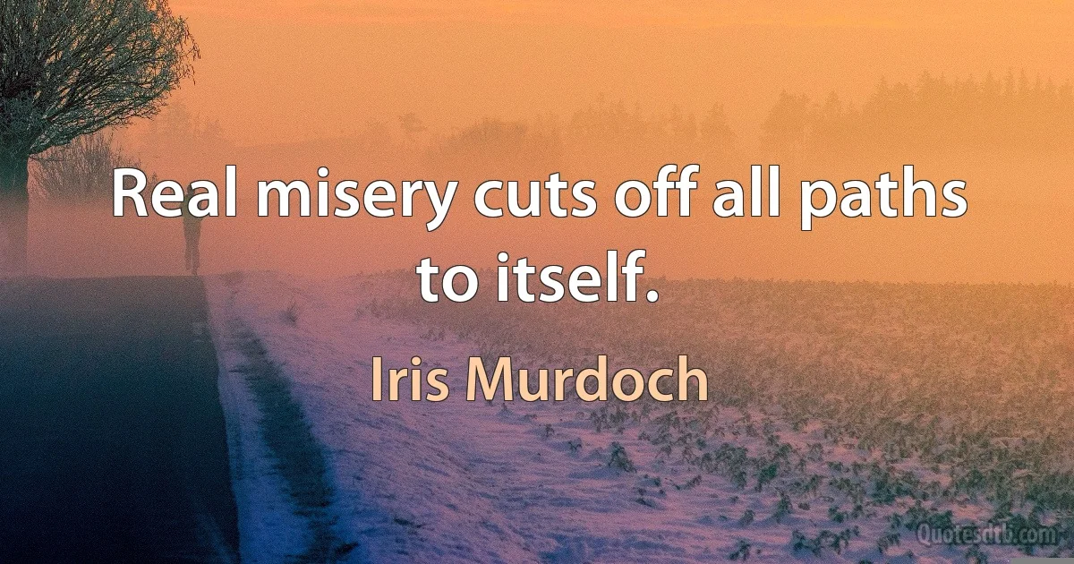 Real misery cuts off all paths to itself. (Iris Murdoch)