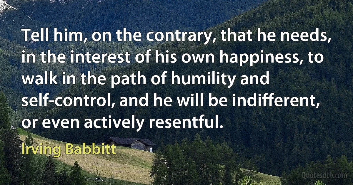 Tell him, on the contrary, that he needs, in the interest of his own happiness, to walk in the path of humility and self-control, and he will be indifferent, or even actively resentful. (Irving Babbitt)