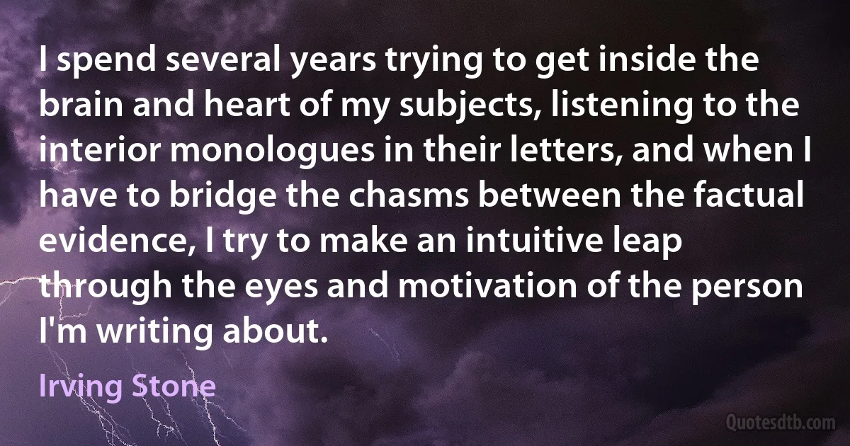 I spend several years trying to get inside the brain and heart of my subjects, listening to the interior monologues in their letters, and when I have to bridge the chasms between the factual evidence, I try to make an intuitive leap through the eyes and motivation of the person I'm writing about. (Irving Stone)