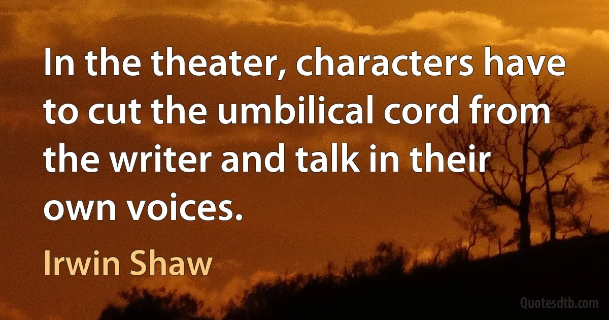 In the theater, characters have to cut the umbilical cord from the writer and talk in their own voices. (Irwin Shaw)