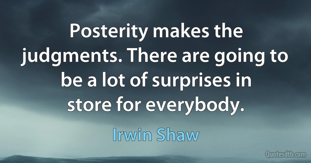 Posterity makes the judgments. There are going to be a lot of surprises in store for everybody. (Irwin Shaw)