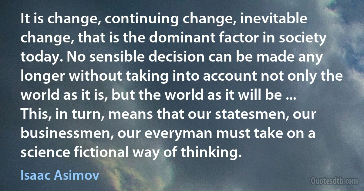 It is change, continuing change, inevitable change, that is the dominant factor in society today. No sensible decision can be made any longer without taking into account not only the world as it is, but the world as it will be ... This, in turn, means that our statesmen, our businessmen, our everyman must take on a science fictional way of thinking. (Isaac Asimov)