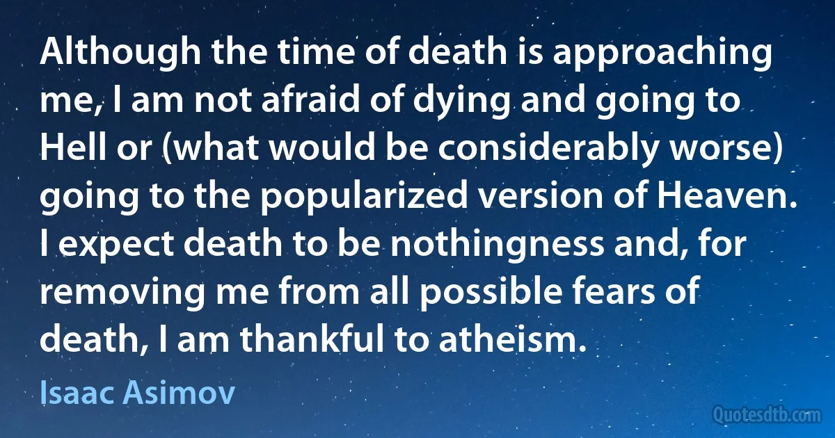 Although the time of death is approaching me, I am not afraid of dying and going to Hell or (what would be considerably worse) going to the popularized version of Heaven. I expect death to be nothingness and, for removing me from all possible fears of death, I am thankful to atheism. (Isaac Asimov)