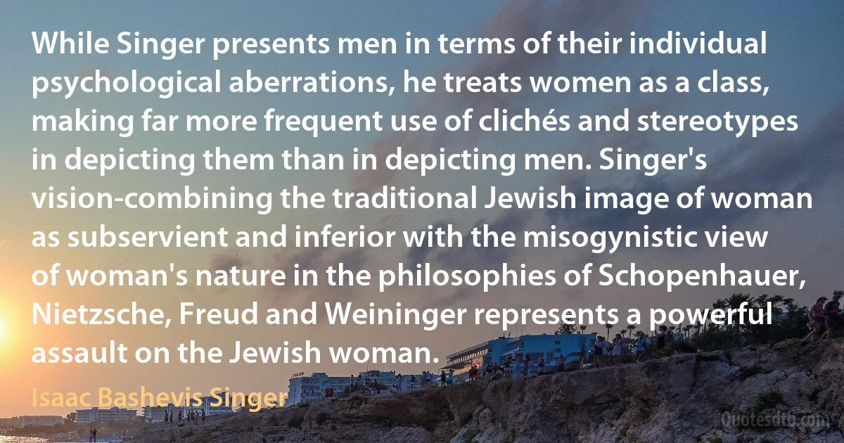 While Singer presents men in terms of their individual psychological aberrations, he treats women as a class, making far more frequent use of clichés and stereotypes in depicting them than in depicting men. Singer's vision-combining the traditional Jewish image of woman as subservient and inferior with the misogynistic view of woman's nature in the philosophies of Schopenhauer, Nietzsche, Freud and Weininger represents a powerful assault on the Jewish woman. (Isaac Bashevis Singer)