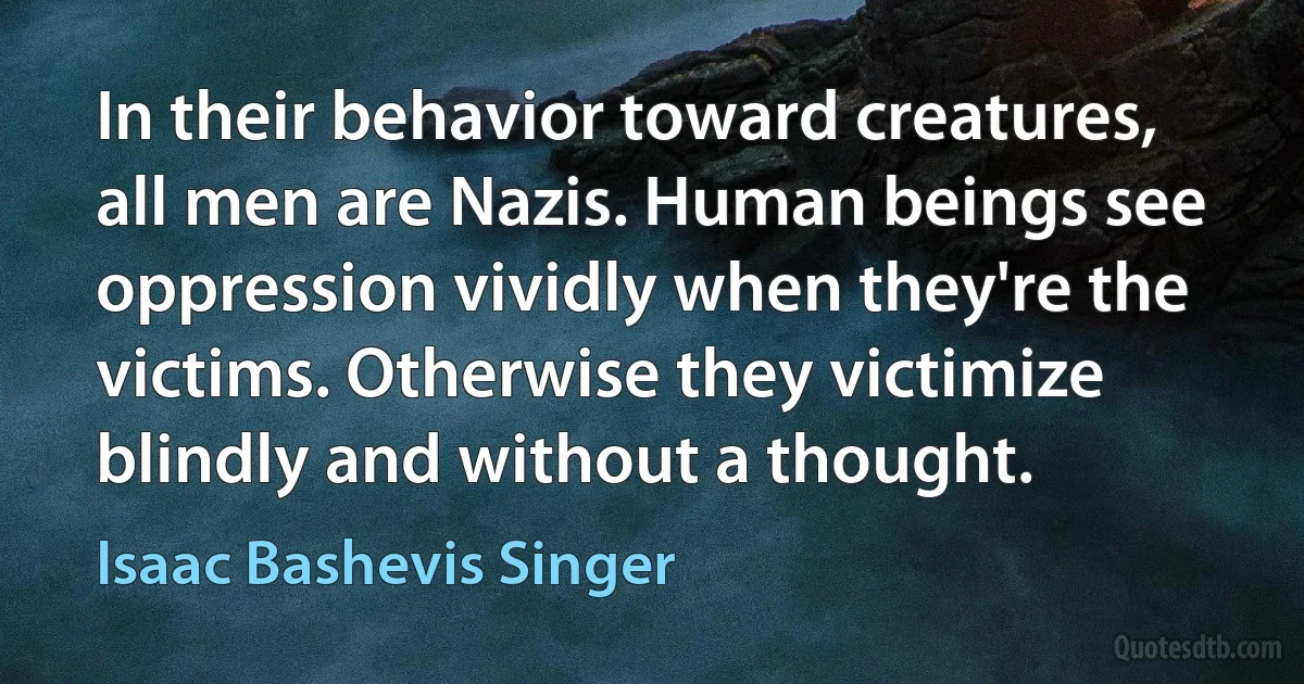 In their behavior toward creatures, all men are Nazis. Human beings see oppression vividly when they're the victims. Otherwise they victimize blindly and without a thought. (Isaac Bashevis Singer)