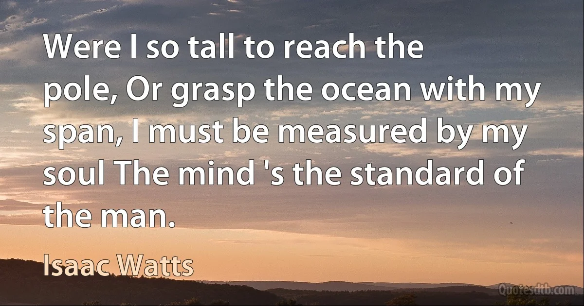 Were I so tall to reach the pole, Or grasp the ocean with my span, I must be measured by my soul The mind 's the standard of the man. (Isaac Watts)