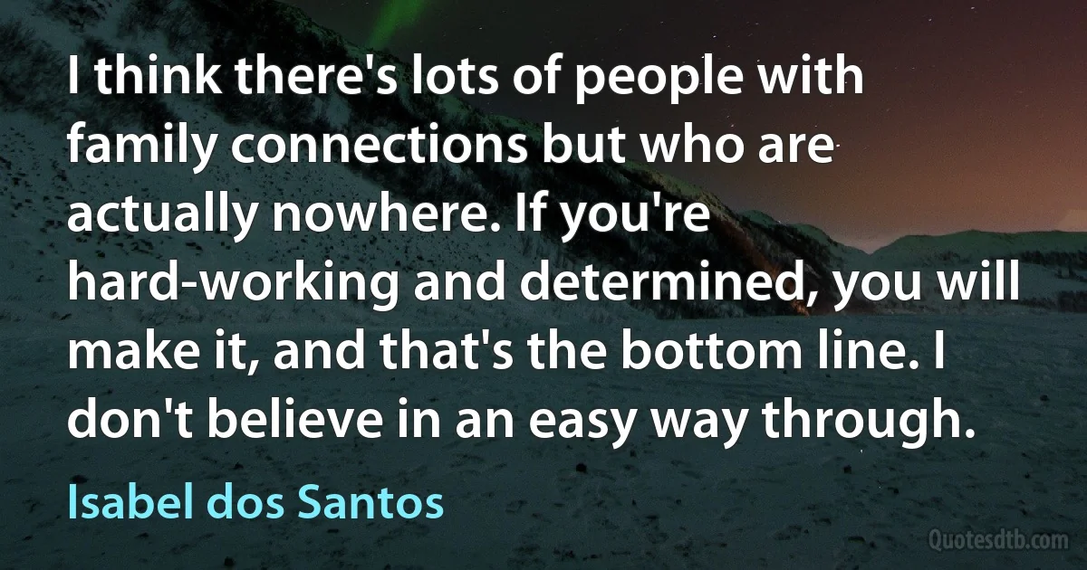 I think there's lots of people with family connections but who are actually nowhere. If you're hard-working and determined, you will make it, and that's the bottom line. I don't believe in an easy way through. (Isabel dos Santos)