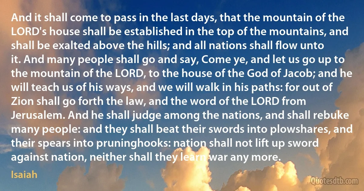 And it shall come to pass in the last days, that the mountain of the LORD's house shall be established in the top of the mountains, and shall be exalted above the hills; and all nations shall flow unto it. And many people shall go and say, Come ye, and let us go up to the mountain of the LORD, to the house of the God of Jacob; and he will teach us of his ways, and we will walk in his paths: for out of Zion shall go forth the law, and the word of the LORD from Jerusalem. And he shall judge among the nations, and shall rebuke many people: and they shall beat their swords into plowshares, and their spears into pruninghooks: nation shall not lift up sword against nation, neither shall they learn war any more. (Isaiah)