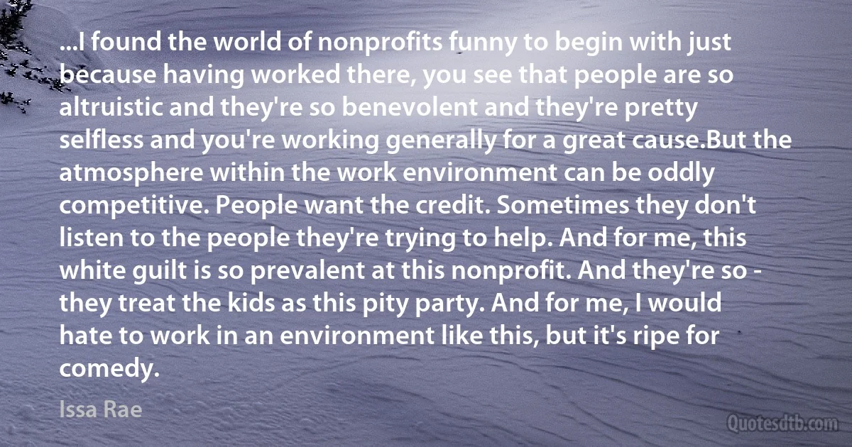 ...I found the world of nonprofits funny to begin with just because having worked there, you see that people are so altruistic and they're so benevolent and they're pretty selfless and you're working generally for a great cause.But the atmosphere within the work environment can be oddly competitive. People want the credit. Sometimes they don't listen to the people they're trying to help. And for me, this white guilt is so prevalent at this nonprofit. And they're so - they treat the kids as this pity party. And for me, I would hate to work in an environment like this, but it's ripe for comedy. (Issa Rae)