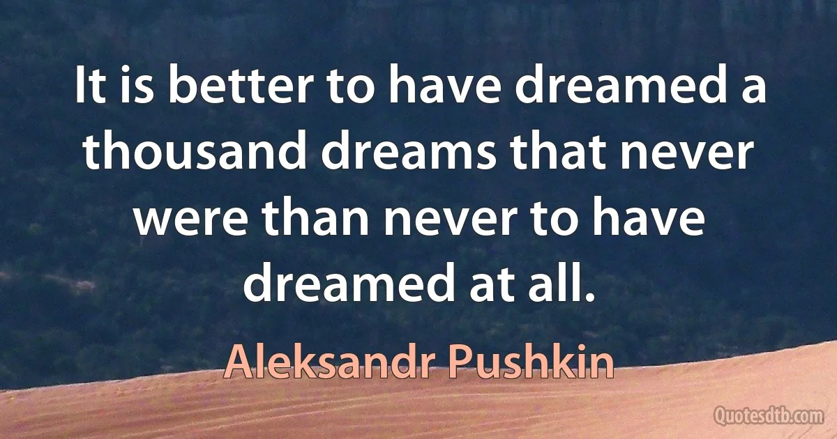 It is better to have dreamed a thousand dreams that never were than never to have dreamed at all. (Aleksandr Pushkin)