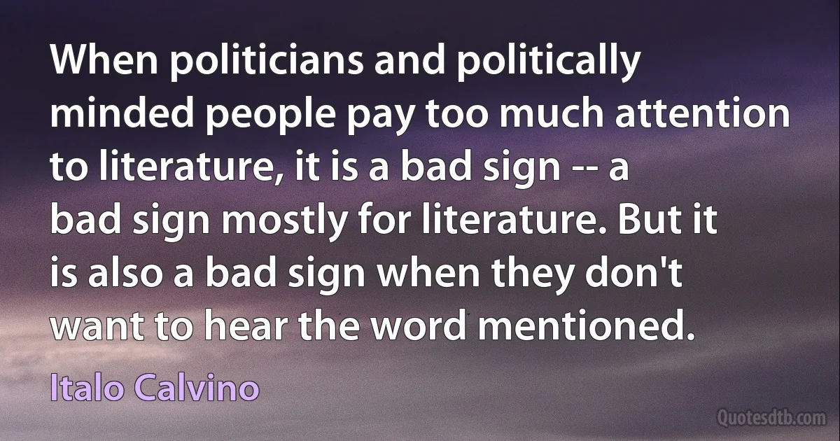 When politicians and politically minded people pay too much attention to literature, it is a bad sign -- a bad sign mostly for literature. But it is also a bad sign when they don't want to hear the word mentioned. (Italo Calvino)