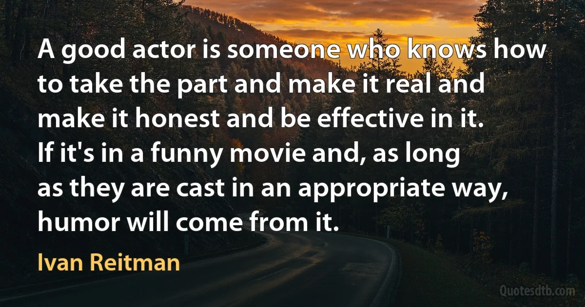 A good actor is someone who knows how to take the part and make it real and make it honest and be effective in it. If it's in a funny movie and, as long as they are cast in an appropriate way, humor will come from it. (Ivan Reitman)