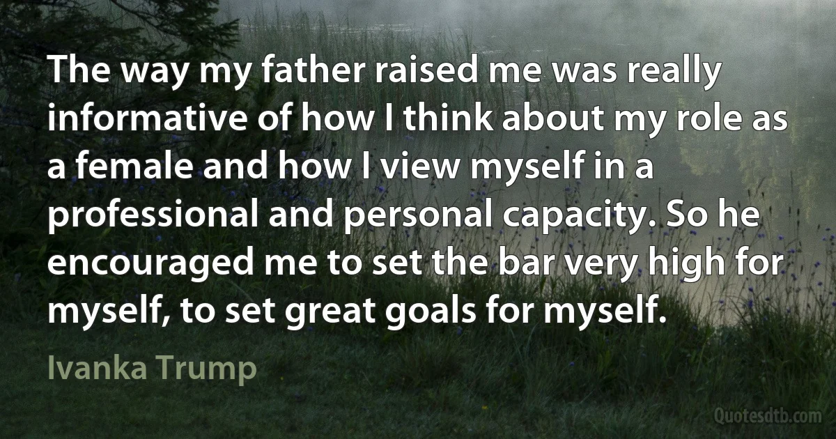 The way my father raised me was really informative of how I think about my role as a female and how I view myself in a professional and personal capacity. So he encouraged me to set the bar very high for myself, to set great goals for myself. (Ivanka Trump)