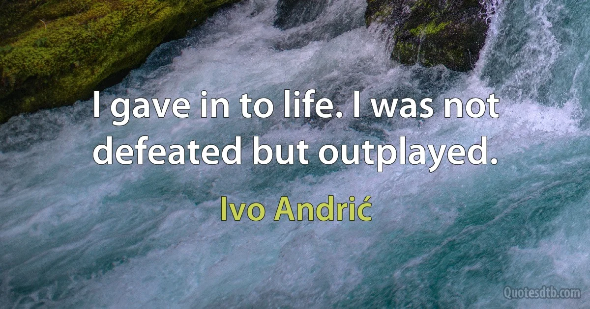 I gave in to life. I was not defeated but outplayed. (Ivo Andrić)