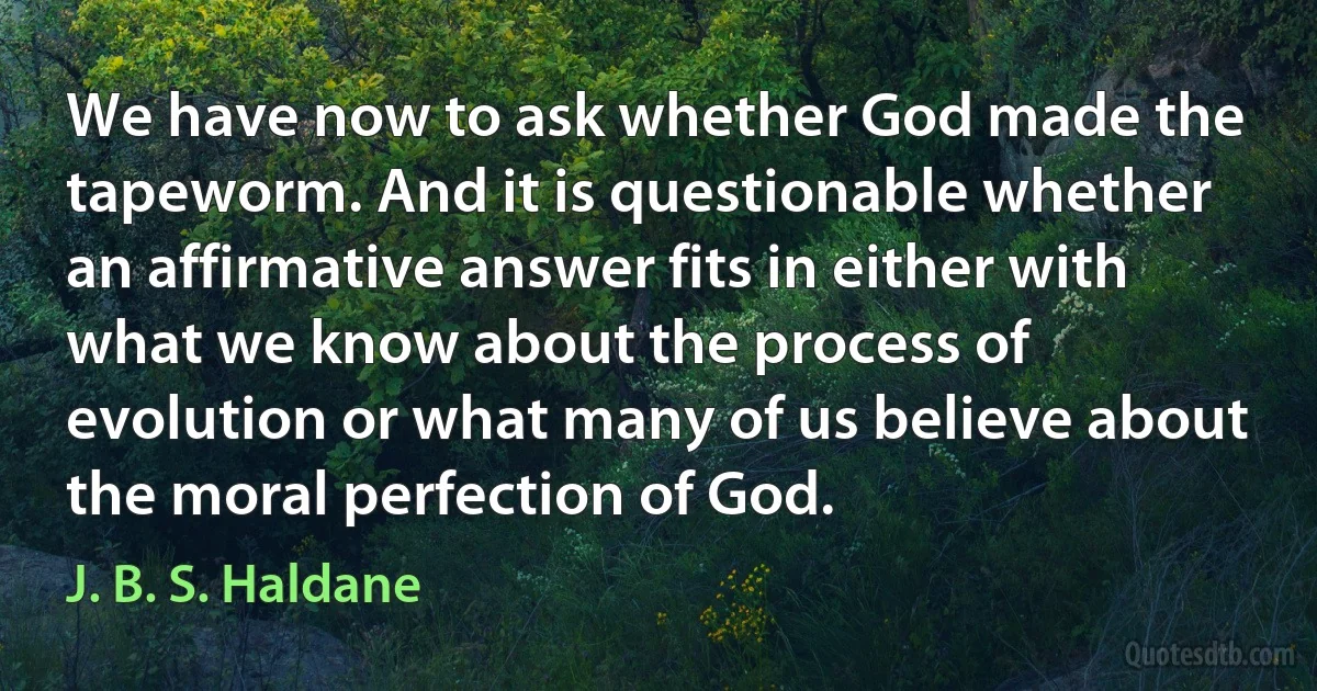 We have now to ask whether God made the tapeworm. And it is questionable whether an affirmative answer fits in either with what we know about the process of evolution or what many of us believe about the moral perfection of God. (J. B. S. Haldane)